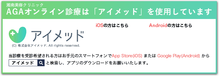 湘南美容クリニックAGAオンライン診療・相談は「アイメッド」を使用しています　（C）株式会社アイメッド.All rights reserved. 当診療を受診希望される方はお手元のスマートフォンでApp Store(iOS) または　Google Play(Android) から「アイメッド」と検索し、アプリのダウンロードをお願いいたします。